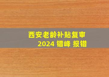 西安老龄补贴复审 2024 错峰 报错